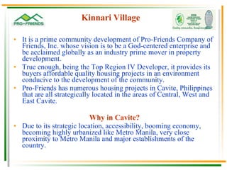 Kinnari Village It is a prime community development of Pro-Friends Company of Friends, Inc. whose vision is to be a God-centered enterprise and be acclaimed globally as an industry prime mover in property development. True enough, being the Top Region IV Developer, it provides its buyers affordable quality housing projects in an environment conducive to the development of the community. Pro-Friends has numerous housing projects in Cavite, Philippines that are all strategically located in the areas of Central, West and East Cavite. Why in Cavite? Due to its strategic location, accessibility, booming economy, becoming highly urbanized like Metro Manila, very close proximity to Metro Manila and major establishments of the country. 
