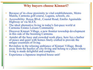 Why buyers choose Kinnari? Because of its close proximity to vital establishments, Metro Manila, Carmona golf course, Laguna, schools, etc. Accessibility: Roxas Blvd., Coastal Road, Emilio Aguinaldo Highway or via SLEX. The ideal alternative living in today's fast-pace world at Carmona Estates Leisure Community Discover Kinnari Village, a new frontier township development in this side of the booming Carmona. Amidst all the busy and crowded work place, here lies a harbor of peace and quiet with homes finely crafted to provide the unique essentials of living. Revitalize in the relaxing ambiance of Kinnari Village. Break away from the hustles of city-living and belong to a place where living is made delightful and complete. Experience a Japanese inspired house unit! 