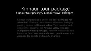 Kinnaur tour package
Kinnaur tour package/ Kinnaur travel Packages
Kinnaur tour package is one of the best packages for
Himachal. We have taken into consideration the highly
growing tourism in Kinnaur valley. Their is a chance to
explore the beauty of the Kinnaur valley with best
budgeted kinnaur packages. Himview Holidays is also
known for best services and lowest cost kinnaur tour
package for couple and family or group.
 