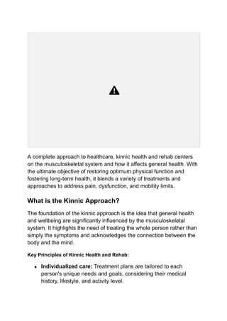 A complete approach to healthcare, kinnic health and rehab centers
on the musculoskeletal system and how it affects general health. With
the ultimate objective of restoring optimum physical function and
fostering long-term health, it blends a variety of treatments and
approaches to address pain, dysfunction, and mobility limits.
What is the Kinnic Approach?
The foundation of the kinnic approach is the idea that general health
and wellbeing are significantly influenced by the musculoskeletal
system. It highlights the need of treating the whole person rather than
simply the symptoms and acknowledges the connection between the
body and the mind.
Key Principles of Kinnic Health and Rehab:
● Individualized care: Treatment plans are tailored to each
person's unique needs and goals, considering their medical
history, lifestyle, and activity level.
 