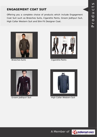 A Member of
ENGAGEMENT COAT SUIT
Oﬀering you a complete choice of products which include Engagement
Coat Suit such as Breeches Suits, Cigarette Pants, Groom Jodhpuri Suit,
High Collar Western Suit and Slim Fit Designer Coat.
Breeches Suits Cigarette Pants
Groom Jodhpuri Suit High Collar Western Suit
Products
 
