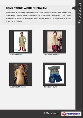 A Member of
BOYS STONE WORK SHERWANI
Prominent & Leading Manufacturer and Exporter from New Delhi, we
oﬀer Boys Stone work Sherwani such as Boys Sherwani, Kids Semi
Sherwani, Cute Kids Sherwani, Boys Bawa Suits, Kids Indo Western and
Boys Kurta Salwar.
Boys Sherwani Kids Semi Sherwani
Cute Kids Sherwani Boys Bawa Suits
Products
 