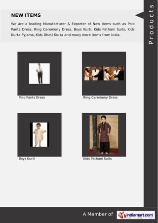 A Member of
NEW ITEMS
We are a leading Manufacturer & Exporter of New Items such as Polo
Pants Dress, Ring Ceremony Dress, Boys Kurti, Kids Pathani Suits, Kids
Kurta Pyjama, Kids Dhoti Kurta and many more items from India.
Polo Pants Dress Ring Ceremony Dress
Boys Kurti Kids Pathani Suits
Products
 