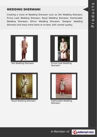 A Member of
WEDDING SHERWANI
Creating a niche of Wedding Sherwani such as Silk Wedding Sherwani,
Prince Look Wedding Sherwani, Royal Wedding Sherwani, Fashionable
Wedding Sherwani, Ethnic Wedding Sherwani, Designer Wedding
Sherwani and many more items at its best, with utmost quality.
Silk Wedding Sherwani Prince Look Wedding
Sherwani
Royal Wedding Sherwani Fashionable Wedding
Sherwani
Products
 