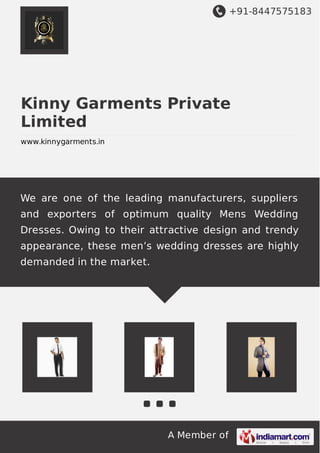 +91-8447575183
A Member of
Kinny Garments Private
Limited
www.kinnygarments.in
We are one of the leading manufacturers, suppliers
and exporters of optimum quality Mens Wedding
Dresses. Owing to their attractive design and trendy
appearance, these men’s wedding dresses are highly
demanded in the market.
 