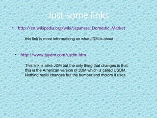 Just some links
• http://en.wikipedia.org/wiki/Japanese_Domestic_Market
this link is more informationg on what JDM is about.
• http://www.jaydm.com/usdm.htm
This link is alike JDM but the only thing that changes is that
this is the American version of JDM which is called USDM.
Nothing really changes but the bumper and motors it uses.
 