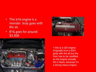 • This b16 engine is a
monster. truly goes with
the ek.
• B16 goes for around
$3.500
< this is a k20 engine.
Originally from a EP3.
goes with the ek but the
front has to be modified
so the engine actually
fits in there, because it’s
a strong heavy engine.
 