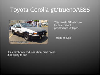 Toyota Corolla gt/truenoAE86
This corolla GT is known
for its excellent
performance in Japan.
It’s a hatchback and rear wheel drive giving
it an ability to drift.
Made in 1986
 