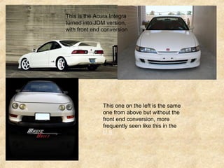 This is the Acura Integra
turned into JDM version,
with front end conversion
This one on the left is the same
one from above but without the
front end conversion, more
frequently seen like this in the
U.S.
 