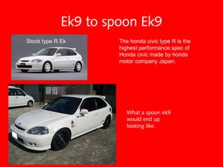 Ek9 to spoon Ek9
What a spoon ek9
would end up
looking like.
The honda civic type R is the
highest performance spec of
Honda civic made by honda
motor company Japan.
Stock type R Ek
 