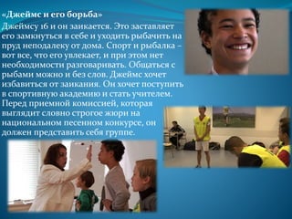 «Джеймс и его борьба»
Джеймсу 16 и он заикается. Это заставляет
его замкнуться в себе и уходить рыбачить на
пруд неподалеку от дома. Спорт и рыбалка –
вот все, что его увлекает, и при этом нет
необходимости разговаривать. Общаться с
рыбами можно и без слов. Джеймс хочет
избавиться от заикания. Он хочет поступить
в спортивную академию и стать учителем.
Перед приемной комиссией, которая
выглядит словно строгое жюри на
национальном песенном конкурсе, он
должен представить себя группе.
 