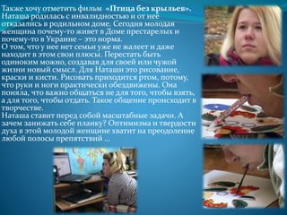 Также хочу отметить фильм «Птица без крыльев».
Наташа родилась с инвалидностью и от неё
отказались в родильном доме. Сегодня молодая
женщина почему-то живет в Доме престарелых и
почему-то в Украине – это норма.
О том, что у нее нет семьи уже не жалеет и даже
находит в этом свои плюсы. Перестать быть
одиноким можно, создавая для своей или чужой
жизни новый смысл. Для Наташи это рисование,
краски и кисти. Рисовать приходится ртом, потому,
что руки и ноги практически обездвижены. Она
поняла, что важно общаться не для того, чтобы взять,
а для того, чтобы отдать. Такое общение происходит в
творчестве.
Наташа ставит перед собой масштабные задачи. А
зачем занижать себе планку? Оптимизма и твердости
духа в этой молодой женщине хватит на преодоление
любой полосы препятствий …
 