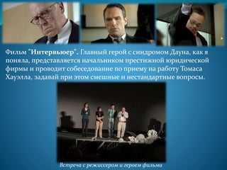Фильм "Интервьюер". Главный герой с синдромом Дауна, как я
поняла, представляется начальником престижной юридической
фирмы и проводит собеседование по приему на работу Томаса
Хауэлла, задавай при этом смешные и нестандартные вопросы.
Встреча с режиссером и героем фильма
 