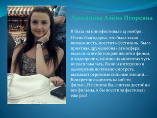 Лукьянова Алёна Игоревна
Я была на кинофестивале 14 ноября.
Очень благодарна, что была такая
возможность, посетить фестиваль. Была
приятная дружелюбная атмосфера,
выделила особо понравившийся фильм,
и видеоролик, на многих моментах чуть
не расплакалась, было и интересно и
одновременно тяжело смотреть,
вызывает огромные сильные эмоции...
Конкретно выделить какой-то
фильм...Не смогла бы, считаю достойны
все фильмы, я бы посетила фестиваль
еще раз!
 