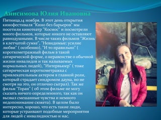 Анисимова Юлия Ивановна
Пятница,14 ноября. В этот день открытия
кинофестиваля "Кино без барьеров" мы
посетили кинотеатр "Космос" и посмотрели
много фильмов, которые никого не оставляют
равнодушными. В числе таких фильмов "Жизнь
в клетчатой сумке", "Невидимые: усилие
любви" ( особенно), "И то правильно" (
короткометражный фильм в такой
сатирической форме, о неравенстве о обычной
жизни инвалидов и так называемых
нормальных людей), "Интервьюер" ( тоже
сатирическая короткометражка с
привлекательным актером в главной роли,
который страдает синдромом дауна, но не
смотря на это, он отлично сыграл). Так же
фильм "Горан" ( об этом фильме не могу
сказать ничего определенного, так как он
вызвал смешанные чувства и немного
недопонимание сюжета). В целом было
интересно, хорошо, что есть такие люди,
которые устраивают подобные мероприятия
для людей с инвалидностью и нас.
 