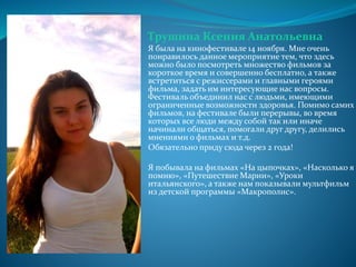 Трушина Ксения Анатольевна
Я была на кинофестивале 14 ноября. Мне очень
понравилось данное мероприятие тем, что здесь
можно было посмотреть множество фильмов за
короткое время и совершенно бесплатно, а также
встретиться с режиссерами и главными героями
фильма, задать им интересующие нас вопросы.
Фестиваль объединил нас с людьми, имеющими
ограниченные возможности здоровья. Помимо самих
фильмов, на фестивале были перерывы, во время
которых все люди между собой так или иначе
начинали общаться, помогали друг другу, делились
мнениями о фильмах и т.д.
Обязательно приду сюда через 2 года!
Я побывала на фильмах «На цыпочках», «Насколько я
помню», «Путешествие Марии», «Уроки
итальянского», а также нам показывали мультфильм
из детской программы «Макрополис».
 