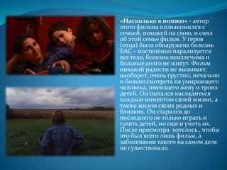 «Насколько я помню» - автор
этого фильма познакомился с
семьей, похожей на свою, и снял
об этой семье фильм. У героя
(отца) была обнаружена болезнь
БАС – постепенно парализуется
все тело, болезнь неизлечима и
больные долго не живут. Фильм
никакой радости не вызывает,
наоборот, очень грустно, печально
и больно смотреть на умирающего
человека, имеющего жену и троих
детей. Он пытался насладиться
каждым моментом своей жизни, а
также жизни своих родных и
близких. Он старался до
последнего не только играть и
гулять детей, но еще и учить их.
После просмотра хотелось , чтобы
это был всего лишь фильм, а
заболевания такого на самом деле
не существовало.
 