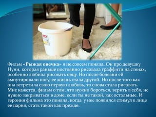 Фильм «Рыжая овечка» я не совсем поняла. Он про девушку
Нуни, которая раньше постоянно рисовала граффити на стенах,
особенно любила рисовать овцу. Но после болезни ей
ампутировали ногу, ее жизнь стала другой. Но после того как
она встретила свою первую любовь, то снова стала рисовать.
Мне кажется, фильм о том, что нужно бороться, верить в себя, не
нужно закрываться в доме, если ты не такой, как остальные. И
героиня фильма это поняла, когда у нее появился стимул в лице
ее парня, стать такой как прежде.
 