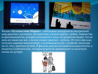 Фильм «Путешествие Марии» - небольшая экскурсия во внутренний
мир девочки с аутизмом, путешествие, полное красок, любви, творчества
и оригинальности, которое начинается с того, что родители видят, что их
дочь не такая как все, а потом узнают диагноз – аутизм. От этого фильма
осталось хорошее впечатление, и вспоминается он с улыбкой, несмотря
на то, что у девочки аутизм. В фильме диагноз не является недостатком, а
является особенностью, которую родители превращают в сказочную
жизнь их дочери.
 