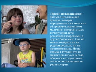 «Уроки итальянского» -
Фильм о неслышащей
девочке, которая
передвигается на коляске и
её приятеле, маленьком
мальчике, который знает,
почему одни дети
рождаются здоровыми, а
другие больными. Она не
может говорить ни на
родном русском, ни на
жестовом языке. Но на
отдыхе в Италии это не
мешает ей легко и весело
общаться со служащими
отеля и постояльцами из
разных стран.
 
