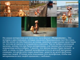 Но самым интересным для меня стал мультфильм «Макрополис». Это
история о двух игрушках, которые оказались бракованными (кот без глаза,
пёс без ноги), но они боролись до конца, заменили подручными средствами
то, чего им не хватало и отправились в магазин. Там их выбрал маленький
мальчик, потому что они были интересными, а не такими как остальные
игрушечные коты и собаки. У многих этот фильм вызвал бурю эмоций – и
смех, и слезы, и страх. Данный мультфильм есть и в детской программе,
очевидно, что автор хотел через животных донести до детей проблемы
взрослых людей. Я теперь всем показываю этот мультфильм, чтобы они
воспринимали всех людей одинаково, с любовью…
 
