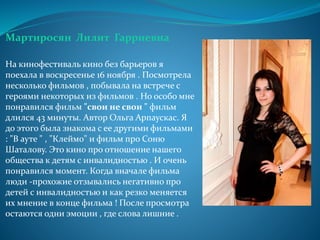 Мартиросян Лилит Гарриевна
На кинофестиваль кино без барьеров я
поехала в воскресенье 16 ноября . Посмотрела
несколько фильмов , побывала на встрече с
героями некоторых из фильмов . Но особо мне
понравился фильм "свои не свои " фильм
длился 43 минуты. Автор Ольга Арпаускас. Я
до этого была знакома с ее другими фильмами
: "В ауте " , "Клеймо" и фильм про Соню
Шаталову. Это кино про отношение нашего
общества к детям с инвалидностью . И очень
понравился момент. Когда вначале фильма
люди -прохожие отзывались негативно про
детей с инвалидностью и как резко меняется
их мнение в конце фильма ! После просмотра
остаются одни эмоции , где слова лишние .
 