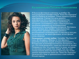 Калашникова Татьяна Николаевна
Я была на фестивале в пятницу 14 ноября. На
международном кинофестивале "Кино без Барьеров"
присутствовала не впервые. Очень нравится данное
мероприятие. Считаю что цель данного
мероприятия это-с помощью киноискусства
привлечь внимание общества к проблемам, с
которыми сталкиваются люди с инвалидностью,
продемонстрировать их потенциальные
возможности и разнообразие интересов. Фестиваль
также призван дать людям с инвалидностью
конкретные примеры активной жизни и
реализованных возможностей. К сожалею в этот раз
посмотрела не так много фильмов, но вот фильм
очень затронул
Невидимые: усилие любви / Invisible: The Force Of
Love, 38’, Беларусь / Belarus, 0+ этот фильм о
радостях и печалях людей, которые проживают в
белорусских психоневрологических интернатах. И о
тех, кто готов разделить с ними все тяготы их жизни.
Понравился тем, что существуют те люди, которым
не наплевать на судьбу этих людей. Тем что, они
готовы помочь всем чем могут. Хотелось бы чтобы
данные мероприятия такие как "Кино без Барьеров"
проводились чаще и привлекалось к ним намного
больше народа.
 