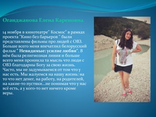 Оганджанова Елена Кареновна
14 ноября в кинотеатре" Космос" в рамках
проекта "Кино без барьеров " были
представлены фильмы про людей с ОВЗ.
Больше всего меня впечатлил белорусский
фильм " Невидимые: усилие любви". В
нём была религиозная линия и больше
всего меня проникла та мысль что люди с
ОВЗ благодарны Богу за свою жизнь.
Часто, мы не задумываемся от том что у
нас есть. Мы жалуемся на нашу жизнь: на
то что нет денег, на работу, на родителей,
на какие-то пустяки...не понимая что у нас
всё есть, а у кого-то нет ничего кроме
веры.
 