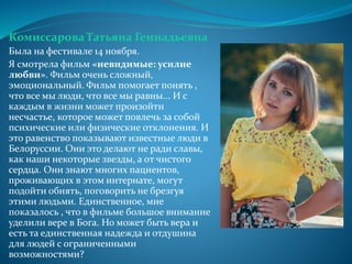 Комиссарова Татьяна Геннадьевна
Была на фестивале 14 ноября.
Я смотрела фильм «невидимые: усилие
любви». Фильм очень сложный,
эмоциональный. Фильм помогает понять ,
что все мы люди, что все мы равны... И с
каждым в жизни может произойти
несчастье, которое может повлечь за собой
психические или физические отклонения. И
это равенство показывают известные люди в
Белоруссии. Они это делают не ради славы,
как наши некоторые звезды, а от чистого
сердца. Они знают многих пациентов,
проживающих в этом интернате, могут
подойти обнять, поговорить не брезгуя
этими людьми. Единственное, мне
показалось , что в фильме большое внимание
уделили вере в Бога. Но может быть вера и
есть та единственная надежда и отдушина
для людей с ограниченными
возможностями?
 