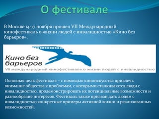 В Москве 14-17 ноября прошел VII Международный
кинофестиваль о жизни людей с инвалидностью «Кино без
барьеров».
Основная цель фестиваля – с помощью киноискусства привлечь
внимание общества к проблемам, с которыми сталкиваются люди с
инвалидностью, продемонстрировать их потенциальные возможности и
разнообразие интересов. Фестиваль также призван дать людям с
инвалидностью конкретные примеры активной жизни и реализованных
возможностей.
 