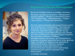 Корчагина Оксана Викторовна
Была на кинофестивале 14 ноября, пятница.
Фильмы, которые я смотрела: «Невидимые:
усилие любви», «Жизнь в клетчатой сумке»,
«И то правильно», «Интервьюер», «Горан»,
«300 секунд», «Птица без крыльев».
Из всех просмотренных фильмов больше всего
мне запомнился "интервьюер". Эта картина
довольно веселая с одной стороны и имеет
глубокий скрытый смысл с другой. Актер
присутствовал на кинофестивале и не смотря
на свою особенность (синдром Дауна) поразил
всех своими ответами. В общем
кинофестиваль, как всегда, дал возможность
каждому человеку прикоснуться к тому другому
миру, который он старается не замечать в
обыденной жизни. Немного подвела
организация самого фестиваля, но
положительные эмоции после просмотра
замечательных картин скрывают все
недостатки.
14 ноября пятница
 