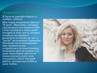 Давыденко Наталия
Я была на кинофестивале 15
ноября, суббота.
Мне очень понравился фильм
"В пути". Мужчины, которые
спустя много лет нашли в себе
силы взглянуть в лицо своей
истории и тому месту, которое
оставило им травму и
разделило их жизнь на "до" и
"после" заслуживают уважения.
Несмотря на испытываемые
ими трудности они
отправились путешествовать,
показывая другим людям, что
даже инвалидное кресло не
повод опускать руки, или
отказывать себе в хорошей
работе, интересных хобби и
даже любви.
 