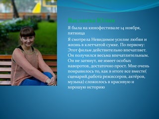 Васляева Юлия
Я была на кинофестивале 14 ноября,
пятница
Я смотрела Невидимое усилие любви и
жизнь в клетчатой сумке. По первому:
Этот фильм действительно впечатляет.
Он получился весьма впечатлительным.
Он не затянут, не имеет особых
наворотов, достаточно прост. Мне очень
понравилось то, как в итоге все вместе(
сценарий,работа режиссеров, актёров,
музыка) сложилось в красивую и
хорошую историю
 