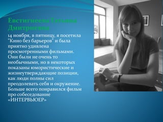 Евстигнеева Татьяна
Дмитриевна
14 ноября, в пятницу, я посетила
"Кино без барьеров" и была
приятно удивлена
просмотренными фильмами.
Они были не очень то
необычными, но в некоторых
показаны юмористические и
жизнеутверждающие позиции,
как люди полны сил
преодолевать себя и окружение.
Больше всего понравился фильм
про собеседование
«ИНТЕРВЬЮЕР»
 