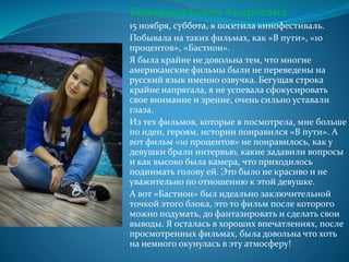 Бородина Елена Андреевна
15 ноября, суббота, я посетила кинофестиваль.
Побывала на таких фильмах, как «В пути», «10
процентов», «Бастион».
Я была крайне не довольна тем, что многие
американские фильмы были не переведены на
русский язык именно озвучка. Бегущая строка
крайне напрягала, я не успевала сфокусировать
свое внимание и зрение, очень сильно уставали
глаза.
Из тех фильмов, которые я посмотрела, мне больше
по идеи, героям, истории понравился «В пути». А
вот фильм «10 процентов» не понравилось, как у
девушки брали интервью, какие задавили вопросы
и как высоко была камера, что приходилось
поднимать голову ей. Это было не красиво и не
уважительно по отношению к этой девушке.
А вот «Бастион» был идеально заключительной
точкой этого блока, это то фильм после которого
можно подумать, до фантазировать и сделать свои
выводы. Я осталась в хороших впечатлениях, после
просмотренных фильмах, была довольна что хоть
на немного окунулась в эту атмосферу!
 