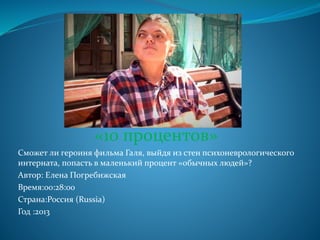 «10 процентов»
Сможет ли героиня фильма Галя, выйдя из стен психоневрологического
интерната, попасть в маленький процент «обычных людей»?
Автор: Елена Погребижская
Время:00:28:00
Страна:Россия (Russia)
Год :2013
 