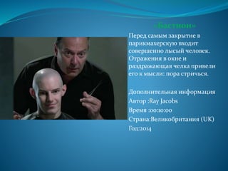 «Бастион»
Перед самым закрытие в
парикмахерскую входит
совершенно лысый человек.
Отражения в окне и
раздражающая челка привели
его к мысли: пора стричься.
Дополнительная информация
Автор :Ray Jacobs
Время :00:10:00
Страна:Великобритания (UK)
Год:2014
 