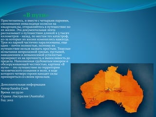 «В пути»
Пристегнитесь, и вместе с четырьмя парнями,
сменившими инвалидные коляски на
квадроциклы, отправляйтесь в путешествие по
их жизни. Эта документальная лента
рассказывает о путешествии длиной в 5 тысяч
километров – назад, по местам тех катастроф,
из-за которых их жизни изменились навсегда.
Трое из парней частично парализованы, еще
один – почти полностью, поэтому их
путешествие нельзя назвать простым. Тяжелые
испытания непролазной грязью, пустыней,
наводнением и невыносимой усталостью
проверяют их на прочность и выносливость до
предела. Наполненная грубоватым юмором и
обезоруживающей честностью, картина «В
пути» – это путешествие по территории
человеческого сознания и воли, в ходе
которого четверо героев находят силы
примириться со своим прошлым.
Дополнительная информация
Автор:Sandra Cook
Время :00:55:00
Страна :Австралия (Australia)
Год :2012
 