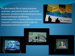 На фестивале были представлены
игровые, документальные и детские
фильмы, ролики социальной рекламы,
затрагивающие проблемы
инвалидности, а также работы, снятые
людьми с инвалидностью и при их
непосредственном участии.
 