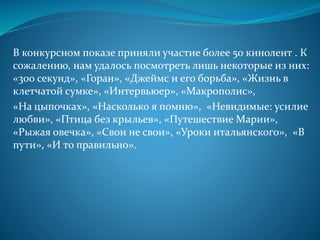 В конкурсном показе приняли участие более 50 кинолент . К
сожалению, нам удалось посмотреть лишь некоторые из них:
«300 секунд», «Горан», «Джеймс и его борьба», «Жизнь в
клетчатой сумке», «Интервьюер», «Макрополис»,
«На цыпочках», «Насколько я помню», «Невидимые: усилие
любви», «Птица без крыльев», «Путешествие Марии»,
«Рыжая овечка», «Свои не свои», «Уроки итальянского», «В
пути», «И то правильно».
 