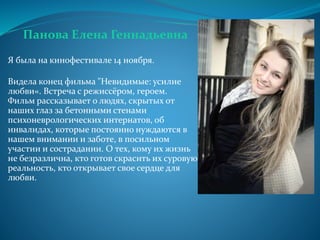 Панова Елена Геннадьевна
Я была на кинофестивале 14 ноября.
Видела конец фильма "Невидимые: усилие
любви«. Встреча с режиссёром, героем.
Фильм рассказывает о людях, скрытых от
наших глаз за бетонными стенами
психоневрологических интернатов, об
инвалидах, которые постоянно нуждаются в
нашем внимании и заботе, в посильном
участии и сострадании. О тех, кому их жизнь
не безразлична, кто готов скрасить их суровую
реальность, кто открывает свое сердце для
любви.
 