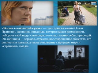 «Жизнь в клетчатой сумке» — один день из жизни Ольги
Пранович, женщины-инвалида, которая нашла возможность
побороть свой недуг с помощью отождествления себя с природой.
Эта женщина — зеркало, отражающее современное общество, его
ценности и идеалы, а также отношение к природе, миру и
«странным» людям.
 