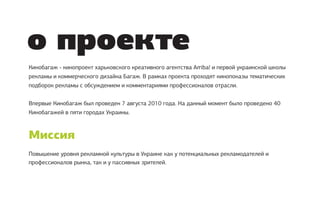 о проекте
Кинобагаж - кинопроект харьковского креативного агентства Arriba! и первой украинской школы
рекламы и коммерческого дизайна Багаж. В рамках проекта проходят кинопоказы тематических
подборок рекламы с обсуждением и комментариями профессионалов отрасли.


Впервые Кинобагаж был проведен 7 августа 2010 года. На данный момент было проведено 40
Кинобагажей в пяти городах Украины.



Миссия
Повышение уровня рекламной культуры в Украине как у потенциальных рекламодателей и
профессионалов рынка, так и у пассивных зрителей.
 