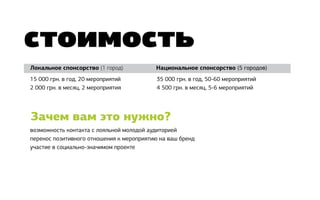 стоимость
Локальное спонсорство (1 город)				       Национальное спонсорство (5 городов)
15 000 грн. в год, 20 мероприятий          35 000 грн. в год, 50-60 мероприятий
2 000 грн. в месяц, 2 мероприятия          4 500 грн. в месяц, 5-6 мероприятий




Зачем вам это нужно?
возможность контакта с лояльной молодой аудиторией
перенос позитивного отношения к мероприятию на ваш бренд
участие в социально-значимом проекте
 
