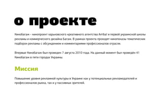 о проекте
Кинобагаж - кинопроект харьковского креативного агентства Arriba! и первой украинской школы
рекламы и коммерческого дизайна Багаж. В рамках проекта проходят кинопоказы тематических
подборок рекламы с обсуждением и комментариями профессионалов отрасли.


Впервые Кинобагаж был проведен 7 августа 2010 года. На данный момент был проведён 41
Кинобагаж в пяти городах Украины.



Миссия
Повышение уровня рекламной культуры в Украине как у потенциальных рекламодателей и
профессионалов рынка, так и у пассивных зрителей.
 