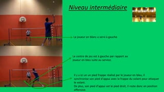 Il y a ici un un pied frappe réalisé par le joueur en bleu, il
synchronise son pied d’appui avec la frappe du volant pour attaquer
le volant.
De plus, son pied d’appui est le pied droit, il reste donc en position
offensive.
Le centre de jeu est à gauche par rapport au
joueur en bleu suite au service.
Le joueur en blanc a servi à gauche
Niveau intermédiaire
 