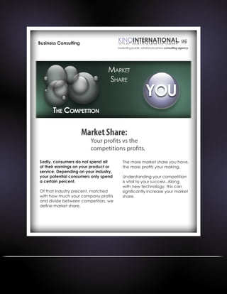 Business Consulting
Sadly, consumers do not spend all
of their earnings on your product or
service. Depending on your industry,
your potential consumers only spend
a certain percent.
Of that industry precent, matched
with how much your company profits
and divide between competitors, we
define market share.
The more market share you have,
the more profits your making.
Understanding your competition
is vital to your success. Along
with new technology, this can
significantly increase your market
share.
 