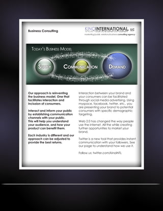 Business Consulting
Our approach is reinventing
the business model. One that
facilitates interaction and
inclusion of consumers.
Interact and inform your public
by establishing communication
channels with your public.
This will help you understand
your audience, and how your
product can benefit them.
Each industry is different and our
approach can be adjusted to
provide the best returns.
Interaction between your brand and
your consumers can be facilitated
through social media advertising. Using
myspace, facebook, twitter, etc.. you
are presenting your brand to potential
consumers with specific demographic
targeting.
Web 2.0 has changed the way people
use the internet. All the while creating
further opportunities to market your
brand.
Twitter is a new tool that provides instant
communication with your followers. See
our page to understand how we use it.
Follow us: twitter.com/kinoINTL
 