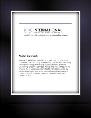 Mission Statement:
Kino INTERNATIONAL is a unique agency set up to ensure
our client’s success using five areas of specialized consulting
services including: Marketing, Public Relations, Business
Consulting, Creative Services, Audio and Video Production.
We use these specialized services to increase business by
increasing consumer awareness and enabling company
growth through strategic planning as well as business
development.
 