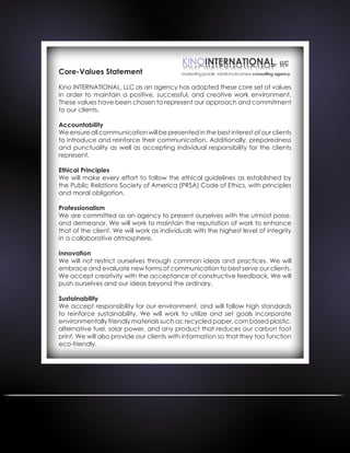 Core-Values Statement
Kino INTERNATIONAL, LLC as an agency has adopted these core set of values
in order to maintain a positive, successful, and creative work environment.
These values have been chosen to represent our approach and commitment
to our clients.
Accountability
We ensure all communication will be presented in the best interest of our clients
to introduce and reinforce their communication. Additionally, preparedness
and punctuality as well as accepting individual responsibility for the clients
represent.
Ethical Principles
We will make every effort to follow the ethical guidelines as established by
the Public Relations Society of America (PRSA) Code of Ethics, with principles
and moral obligation.
Professionalism
We are committed as an agency to present ourselves with the utmost poise,
and demeanor. We will work to maintain the reputation of work to enhance
that of the client. We will work as individuals with the highest level of integrity
in a collaborative atmosphere.
Innovation
We will not restrict ourselves through common ideas and practices. We will
embrace and evaluate new forms of communication to best serve our clients.
We accept creativity with the acceptance of constructive feedback. We will
push ourselves and our ideas beyond the ordinary.
Sustainability
We accept responsibility for our environment, and will follow high standards
to reinforce sustainability. We will work to utilize and set goals incorporate
environmentally friendly materials such as: recycled paper, corn based plastic,
alternative fuel, solar power, and any product that reduces our carbon foot
print. We will also provide our clients with information so that they too function
eco-friendly.
 
